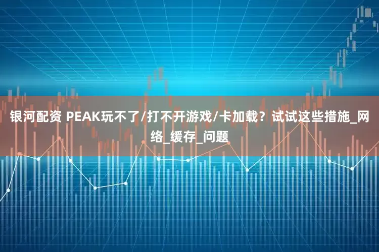 银河配资 PEAK玩不了/打不开游戏/卡加载？试试这些措施_网络_缓存_问题