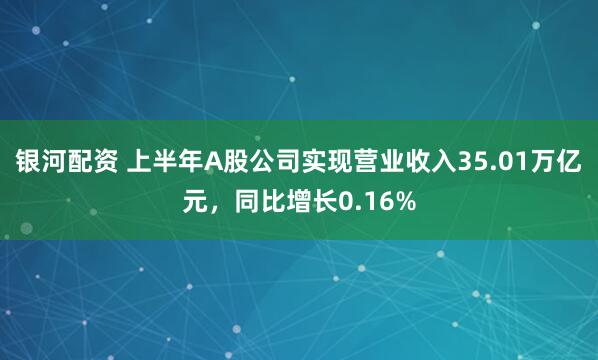 银河配资 上半年A股公司实现营业收入35.01万亿元，同比增长0.16%