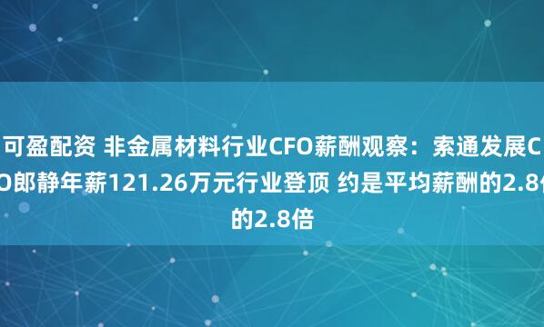 可盈配资 非金属材料行业CFO薪酬观察：索通发展CFO郎静年薪121.26万元行业登顶 约是平均薪酬的2.8倍