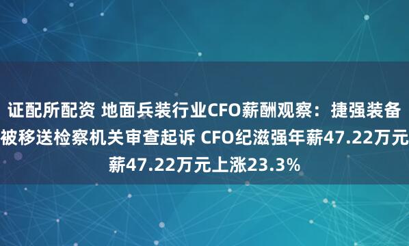 证配所配资 地面兵装行业CFO薪酬观察：捷强装备因涉嫌行贿被移送检察机关审查起诉 CFO纪滋强年薪47.22万元上涨23.3%